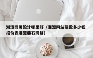 格尔木湘潭网页设计哪里好（湘潭网站建设多少钱 报价表湘潭磐石网络）